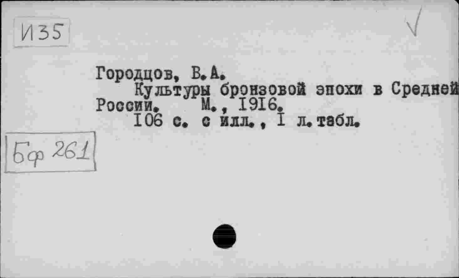 ﻿Городцов, В» А,
Культуры бронзовой эпохи в Средней
России» М», 1916»
106 с» с илл». I л» табл»